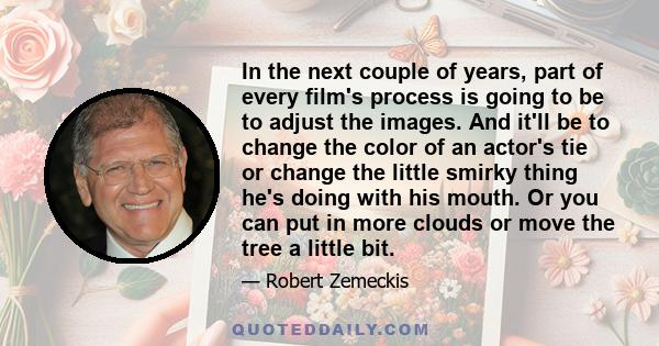 In the next couple of years, part of every film's process is going to be to adjust the images. And it'll be to change the color of an actor's tie or change the little smirky thing he's doing with his mouth. Or you can