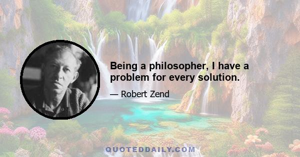 Being a philosopher, I have a problem for every solution.