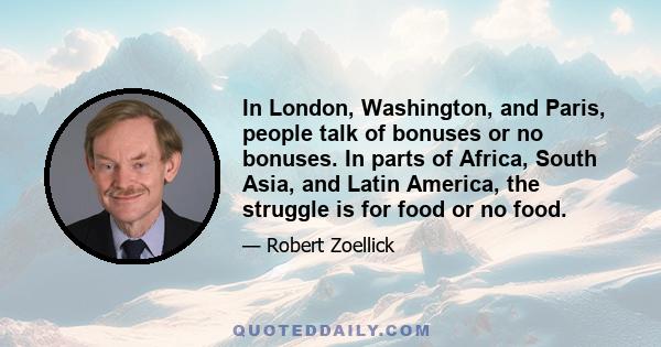 In London, Washington, and Paris, people talk of bonuses or no bonuses. In parts of Africa, South Asia, and Latin America, the struggle is for food or no food.