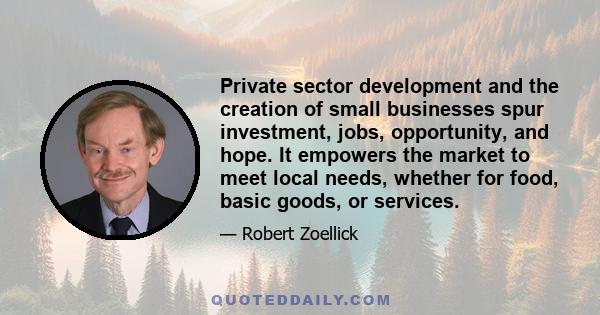 Private sector development and the creation of small businesses spur investment, jobs, opportunity, and hope. It empowers the market to meet local needs, whether for food, basic goods, or services.