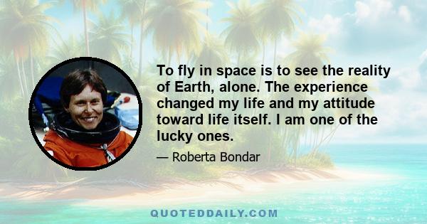 To fly in space is to see the reality of Earth, alone. The experience changed my life and my attitude toward life itself. I am one of the lucky ones.