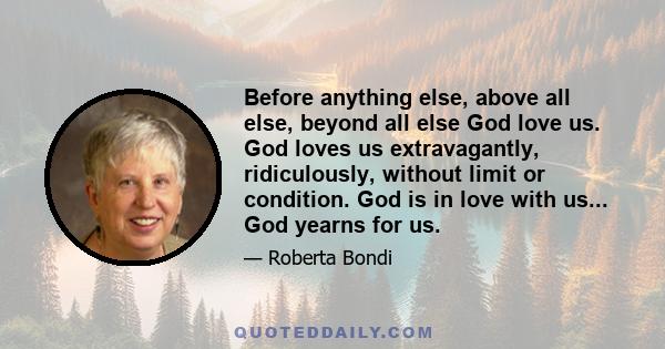 Before anything else, above all else, beyond all else God love us. God loves us extravagantly, ridiculously, without limit or condition. God is in love with us... God yearns for us.