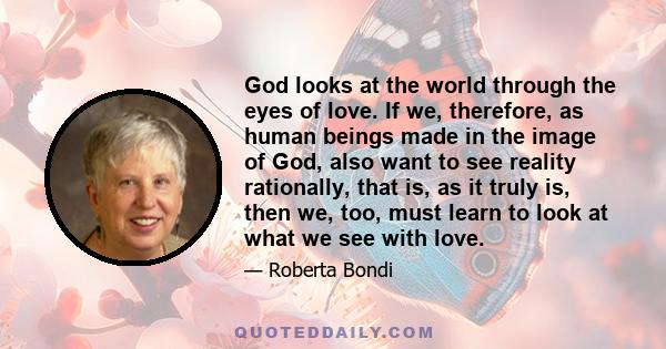 God looks at the world through the eyes of love. If we, therefore, as human beings made in the image of God, also want to see reality rationally, that is, as it truly is, then we, too, must learn to look at what we see