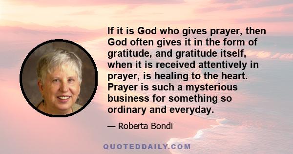 If it is God who gives prayer, then God often gives it in the form of gratitude, and gratitude itself, when it is received attentively in prayer, is healing to the heart. Prayer is such a mysterious business for