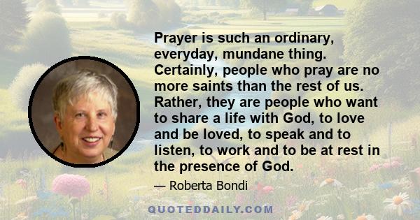 Prayer is such an ordinary, everyday, mundane thing. Certainly, people who pray are no more saints than the rest of us. Rather, they are people who want to share a life with God, to love and be loved, to speak and to