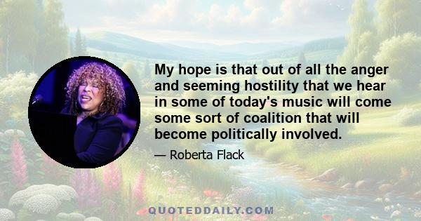 My hope is that out of all the anger and seeming hostility that we hear in some of today's music will come some sort of coalition that will become politically involved.