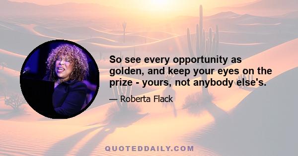 So see every opportunity as golden, and keep your eyes on the prize - yours, not anybody else's.