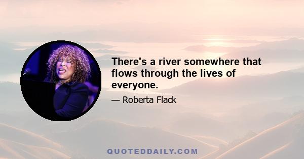 There's a river somewhere that flows through the lives of everyone.