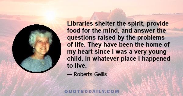 Libraries shelter the spirit, provide food for the mind, and answer the questions raised by the problems of life. They have been the home of my heart since I was a very young child, in whatever place I happened to live.