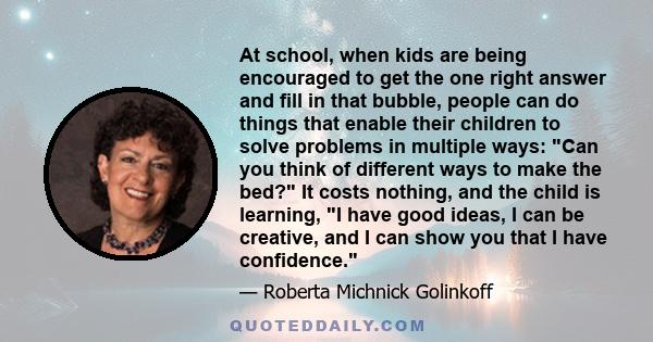 At school, when kids are being encouraged to get the one right answer and fill in that bubble, people can do things that enable their children to solve problems in multiple ways: Can you think of different ways to make