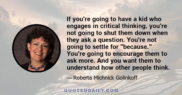 If you're going to have a kid who engages in critical thinking, you're not going to shut them down when they ask a question. You're not going to settle for because. You're going to encourage them to ask more. And you