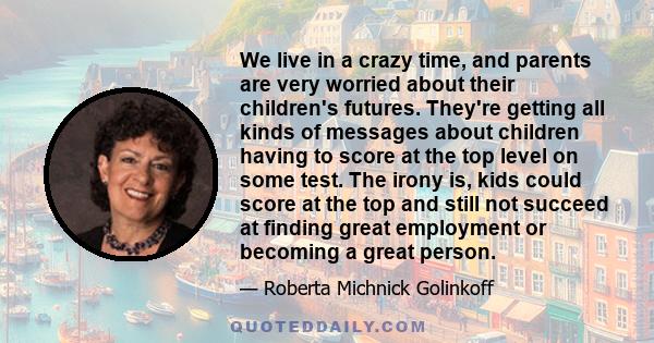 We live in a crazy time, and parents are very worried about their children's futures. They're getting all kinds of messages about children having to score at the top level on some test. The irony is, kids could score at 