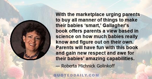 With the marketplace urging parents to buy all manner of things to make their babies ‘smart,’ Gallagher’s book offers parents a view based in science on how much babies really know and figure out on their own. Parents