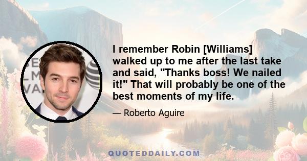 I remember Robin [Williams] walked up to me after the last take and said, Thanks boss! We nailed it! That will probably be one of the best moments of my life.