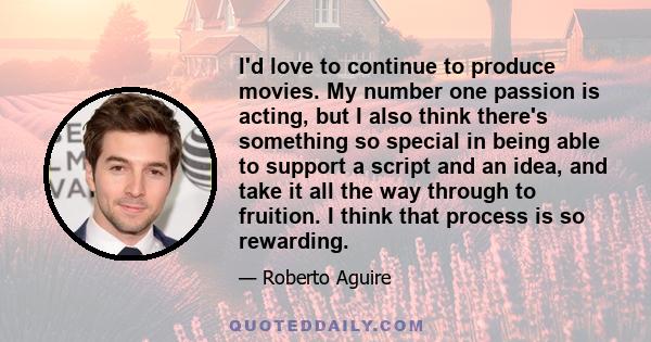 I'd love to continue to produce movies. My number one passion is acting, but I also think there's something so special in being able to support a script and an idea, and take it all the way through to fruition. I think