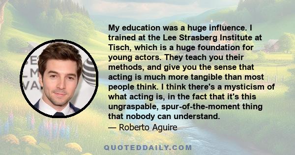 My education was a huge influence. I trained at the Lee Strasberg Institute at Tisch, which is a huge foundation for young actors. They teach you their methods, and give you the sense that acting is much more tangible