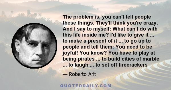 The problem is, you can't tell people these things. They'll think you're crazy. And I say to myself: What can I do with this life inside me? I'd like to give it ... to make a present of it ... to go up to people and