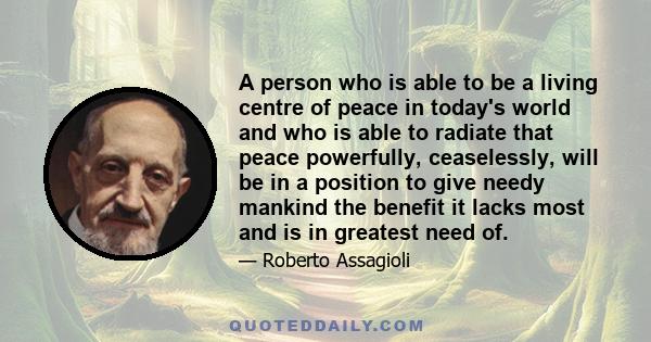 A person who is able to be a living centre of peace in today's world and who is able to radiate that peace powerfully, ceaselessly, will be in a position to give needy mankind the benefit it lacks most and is in