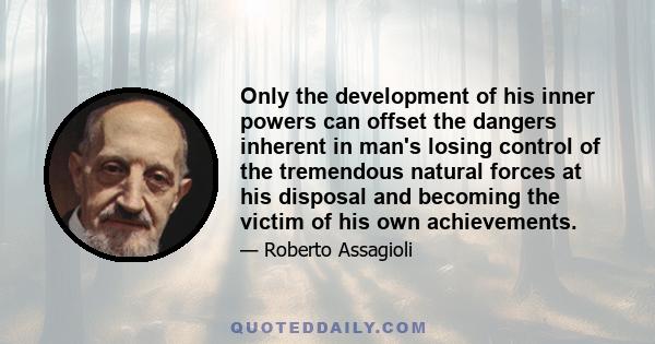 Only the development of his inner powers can offset the dangers inherent in man's losing control of the tremendous natural forces at his disposal and becoming the victim of his own achievements.