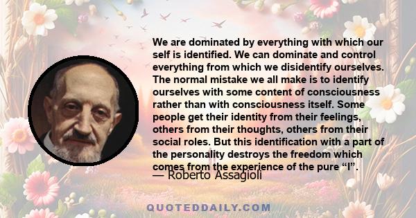 We are dominated by everything with which our self is identified. We can dominate and control everything from which we disidentify ourselves. The normal mistake we all make is to identify ourselves with some content of