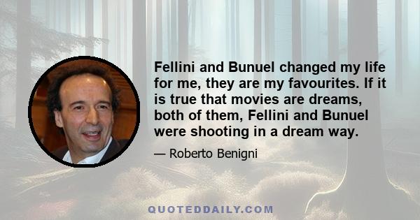 Fellini and Bunuel changed my life for me, they are my favourites. If it is true that movies are dreams, both of them, Fellini and Bunuel were shooting in a dream way.