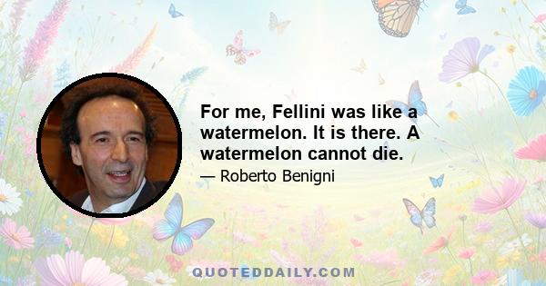 For me, Fellini was like a watermelon. It is there. A watermelon cannot die.