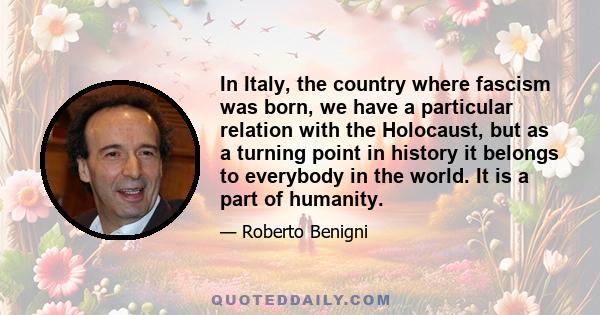 In Italy, the country where fascism was born, we have a particular relation with the Holocaust, but as a turning point in history it belongs to everybody in the world. It is a part of humanity.