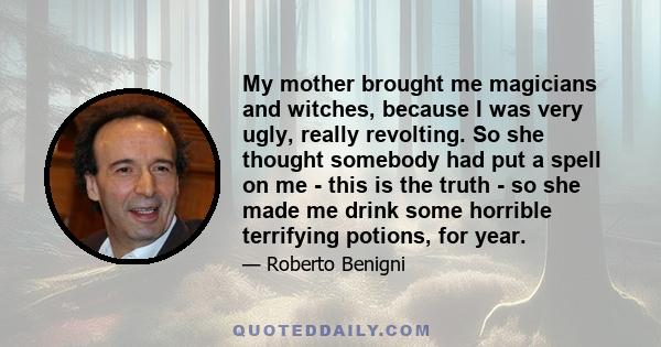 My mother brought me magicians and witches, because I was very ugly, really revolting. So she thought somebody had put a spell on me - this is the truth - so she made me drink some horrible terrifying potions, for year.