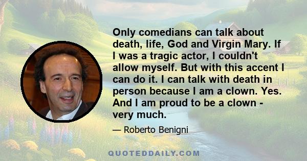 Only comedians can talk about death, life, God and Virgin Mary. If I was a tragic actor, I couldn't allow myself. But with this accent I can do it. I can talk with death in person because I am a clown. Yes. And I am