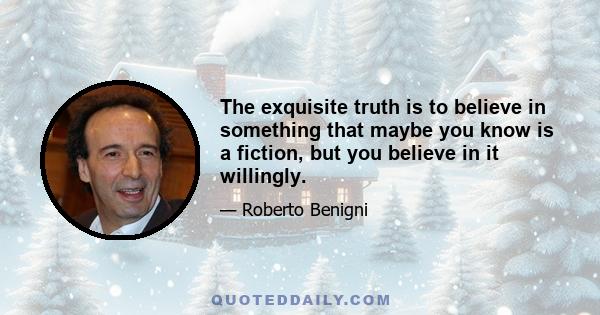 The exquisite truth is to believe in something that maybe you know is a fiction, but you believe in it willingly.