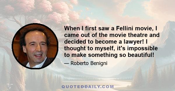 When I first saw a Fellini movie, I came out of the movie theatre and decided to become a lawyer! I thought to myself, it's impossible to make something so beautiful!