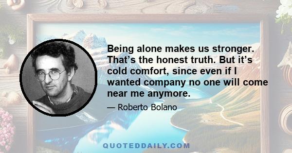 Being alone makes us stronger. That’s the honest truth. But it’s cold comfort, since even if I wanted company no one will come near me anymore.