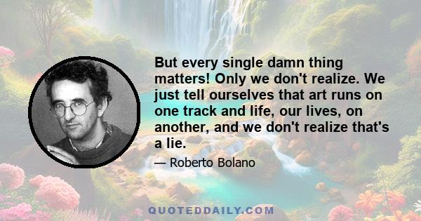 But every single damn thing matters! Only we don't realize. We just tell ourselves that art runs on one track and life, our lives, on another, and we don't realize that's a lie.