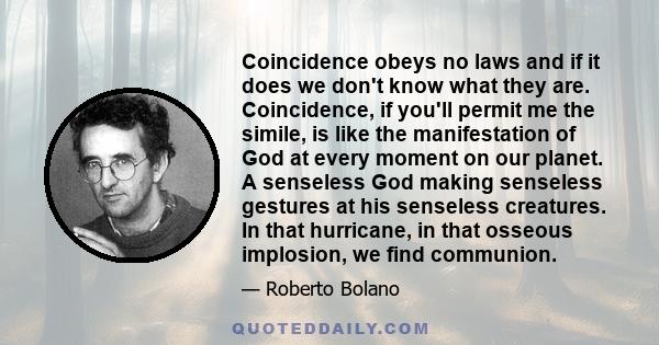 Coincidence obeys no laws and if it does we don't know what they are. Coincidence, if you'll permit me the simile, is like the manifestation of God at every moment on our planet. A senseless God making senseless