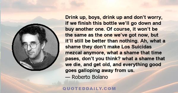 Drink up, boys, drink up and don’t worry, if we finish this bottle we’ll go down and buy another one. Of course, it won’t be the same as the one we’ve got now, but it’ll still be better than nothing. Ah, what a shame