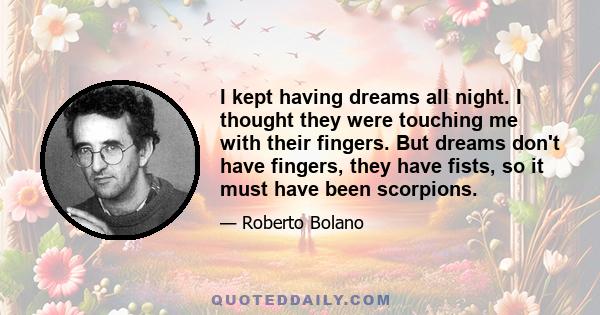 I kept having dreams all night. I thought they were touching me with their fingers. But dreams don't have fingers, they have fists, so it must have been scorpions.