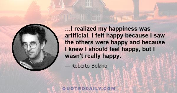 …I realized my happiness was artificial. I felt happy because I saw the others were happy and because I knew I should feel happy, but I wasn't really happy.