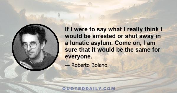 If I were to say what I really think I would be arrested or shut away in a lunatic asylum. Come on, I am sure that it would be the same for everyone.