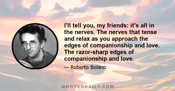 I'll tell you, my friends: it's all in the nerves. The nerves that tense and relax as you approach the edges of companionship and love. The razor-sharp edges of companionship and love.