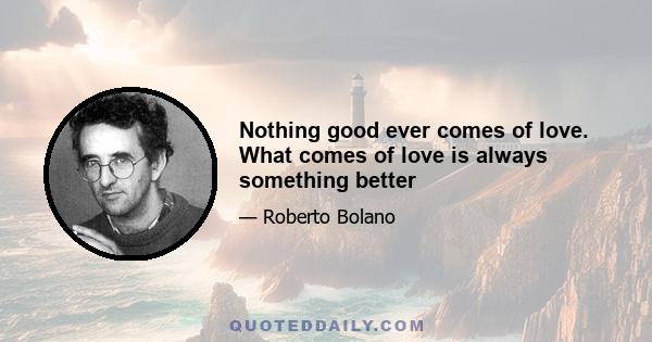 Nothing good ever comes of love. What comes of love is always something better