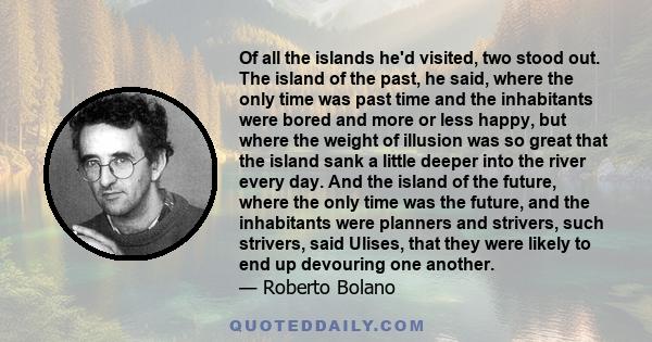 Of all the islands he'd visited, two stood out. The island of the past, he said, where the only time was past time and the inhabitants were bored and more or less happy, but where the weight of illusion was so great