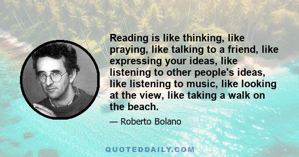 Reading is like thinking, like praying, like talking to a friend, like expressing your ideas, like listening to other people's ideas, like listening to music, like looking at the view, like taking a walk on the beach.