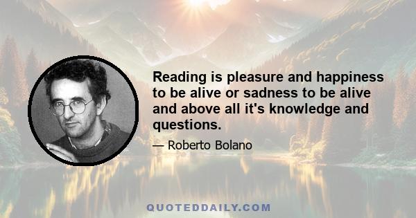 Reading is pleasure and happiness to be alive or sadness to be alive and above all it's knowledge and questions.