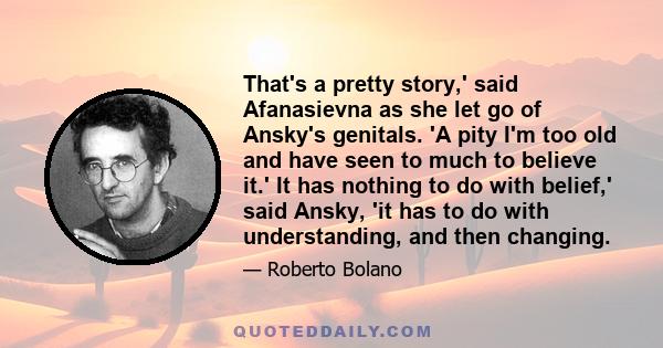 That's a pretty story,' said Afanasievna as she let go of Ansky's genitals. 'A pity I'm too old and have seen to much to believe it.' It has nothing to do with belief,' said Ansky, 'it has to do with understanding, and