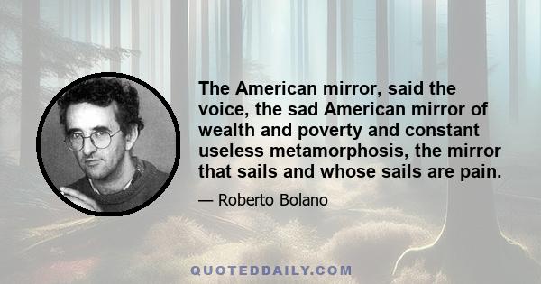 The American mirror, said the voice, the sad American mirror of wealth and poverty and constant useless metamorphosis, the mirror that sails and whose sails are pain.