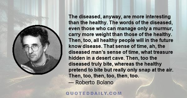 The diseased, anyway, are more interesting than the healthy. The words of the diseased, even those who can manage only a murmur, carry more weight than those of the healthy. Then, too, all healthy people will in the