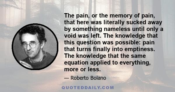 The pain, or the memory of pain, that here was literally sucked away by something nameless until only a void was left. The knowledge that this question was possible: pain that turns finally into emptiness. The knowledge 