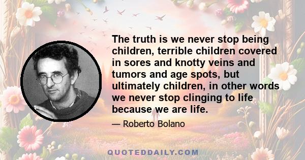 The truth is we never stop being children, terrible children covered in sores and knotty veins and tumors and age spots, but ultimately children, in other words we never stop clinging to life because we are life.