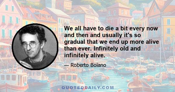 We all have to die a bit every now and then and usually it's so gradual that we end up more alive than ever. Infinitely old and infinitely alive.