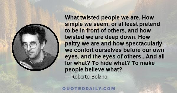 What twisted people we are. How simple we seem, or at least pretend to be in front of others, and how twisted we are deep down. How paltry we are and how spectacularly we contort ourselves before our own eyes, and the